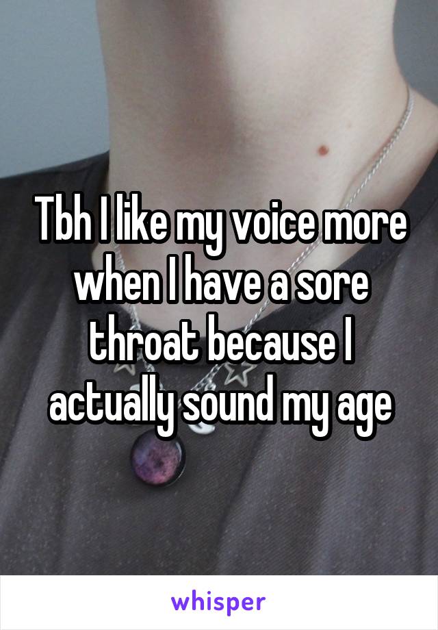 Tbh I like my voice more when I have a sore throat because I actually sound my age
