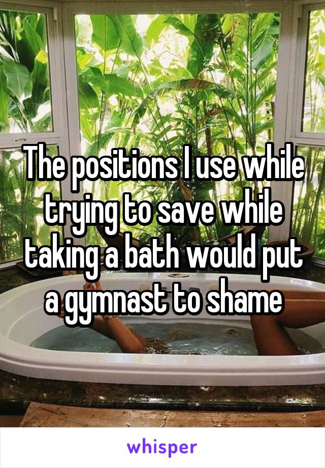 The positions I use while trying to save while taking a bath would put a gymnast to shame