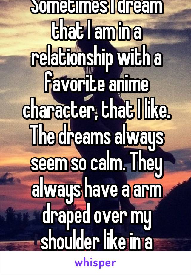 Sometimes I dream that I am in a relationship with a favorite anime character, that I like. The dreams always seem so calm. They always have a arm draped over my shoulder like in a protective way. 