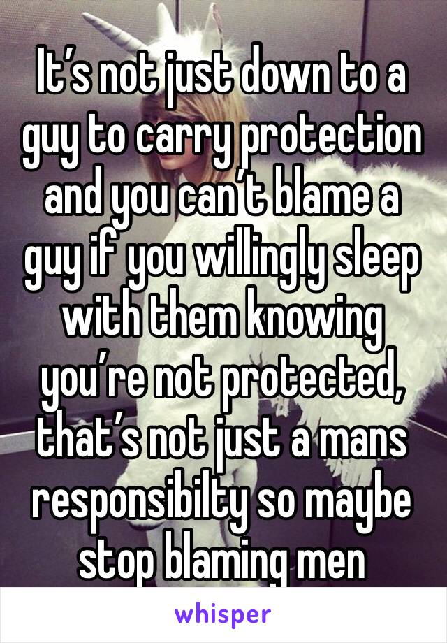 It’s not just down to a guy to carry protection and you can’t blame a guy if you willingly sleep with them knowing you’re not protected, that’s not just a mans responsibilty so maybe stop blaming men
