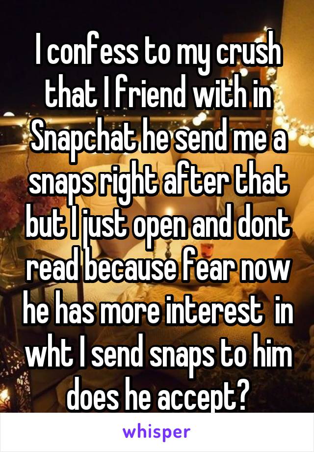 I confess to my crush that I friend with in Snapchat he send me a snaps right after that but I just open and dont read because fear now he has more interest  in wht I send snaps to him does he accept?