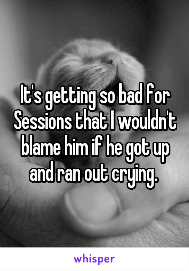 It's getting so bad for Sessions that I wouldn't blame him if he got up and ran out crying. 
