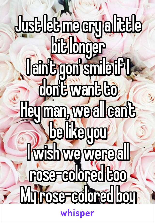 Just let me cry a little bit longer
I ain't gon' smile if I don't want to
Hey man, we all can't be like you
I wish we were all rose-colored too
My rose-colored boy