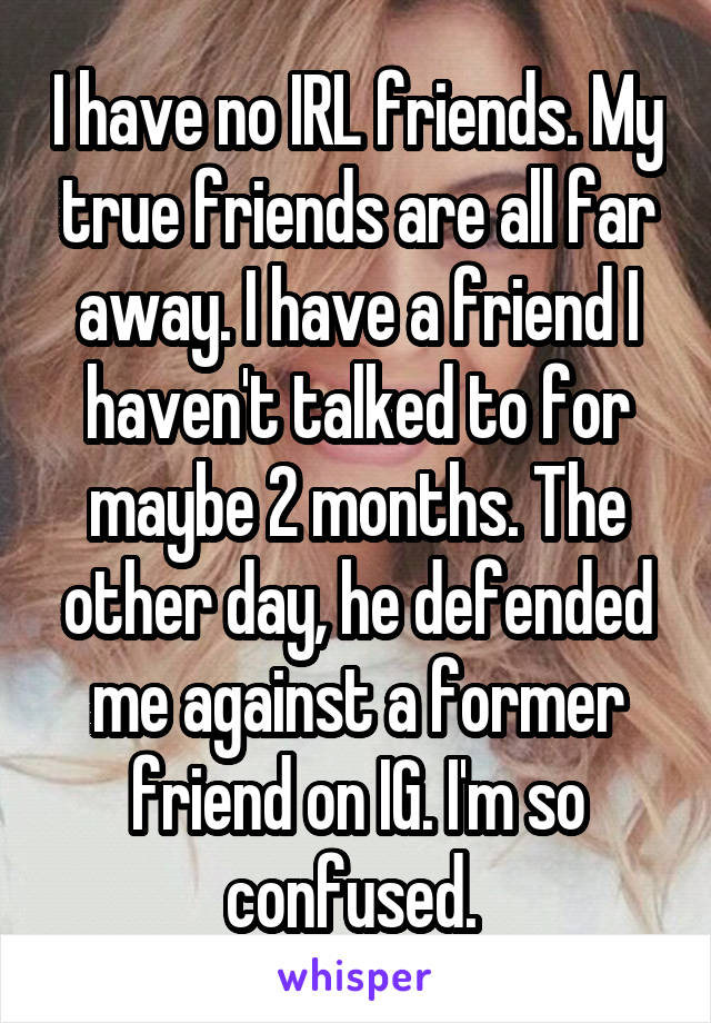 I have no IRL friends. My true friends are all far away. I have a friend I haven't talked to for maybe 2 months. The other day, he defended me against a former friend on IG. I'm so confused. 