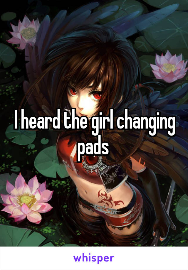 I heard the girl changing pads 