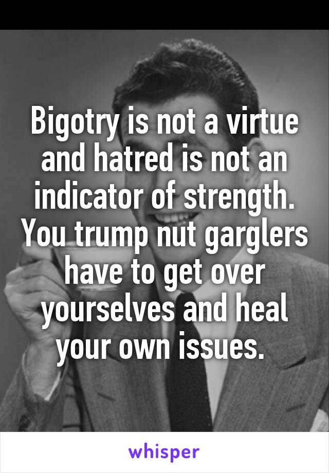 Bigotry is not a virtue and hatred is not an indicator of strength. You trump nut garglers have to get over yourselves and heal your own issues. 