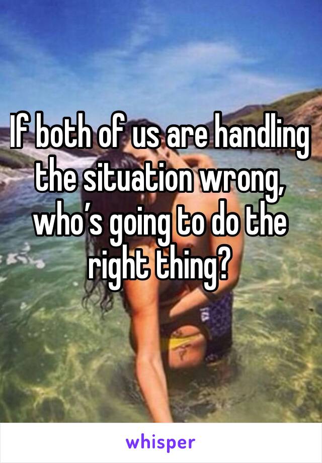 If both of us are handling the situation wrong, who’s going to do the right thing?