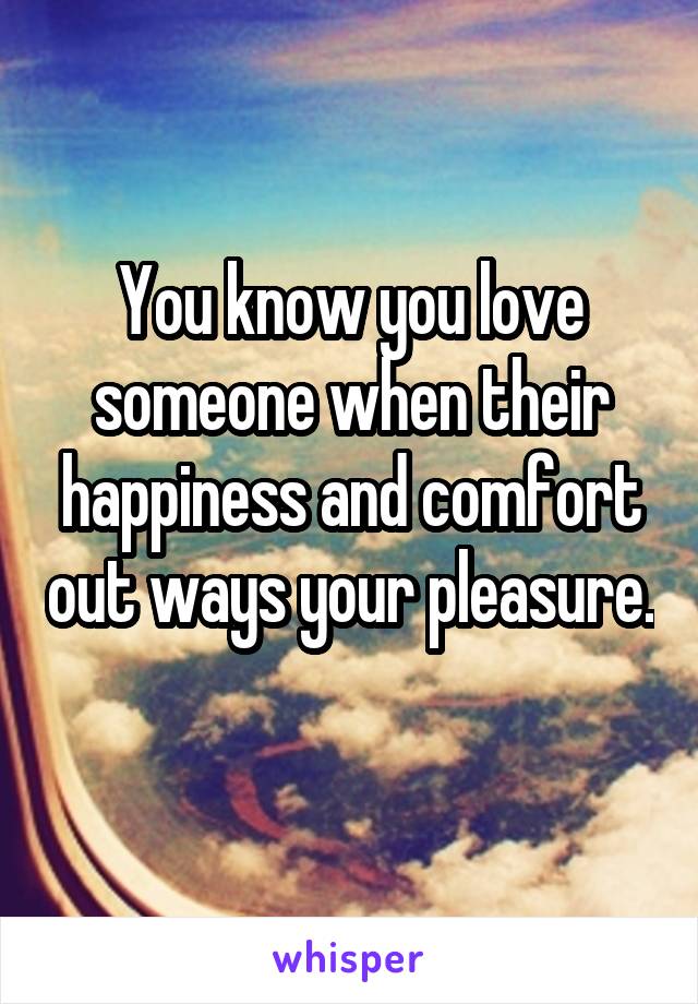 You know you love someone when their happiness and comfort out ways your pleasure. 
