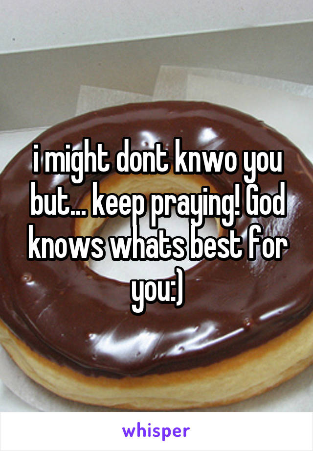 i might dont knwo you but... keep praying! God knows whats best for you:)