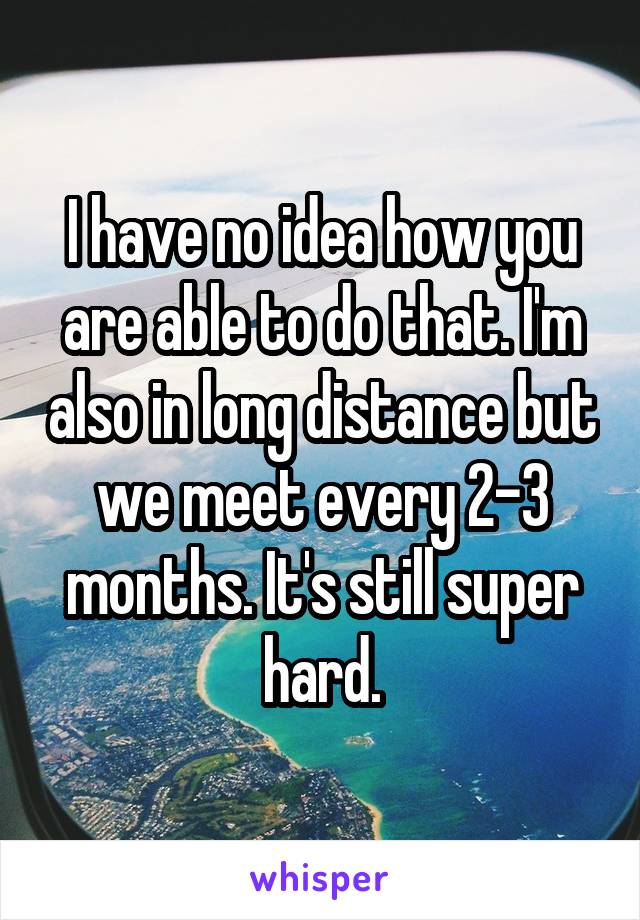 I have no idea how you are able to do that. I'm also in long distance but we meet every 2-3 months. It's still super hard.