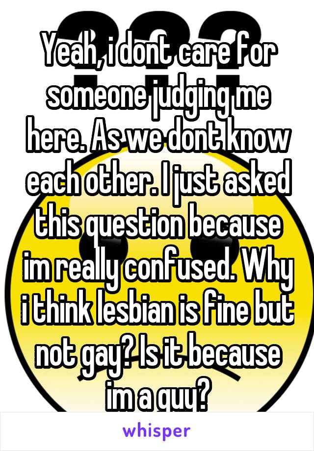 Yeah, i dont care for someone judging me here. As we dont know each other. I just asked this question because im really confused. Why i think lesbian is fine but not gay? Is it because im a guy?