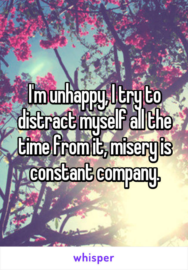 I'm unhappy, I try to distract myself all the time from it, misery is constant company.