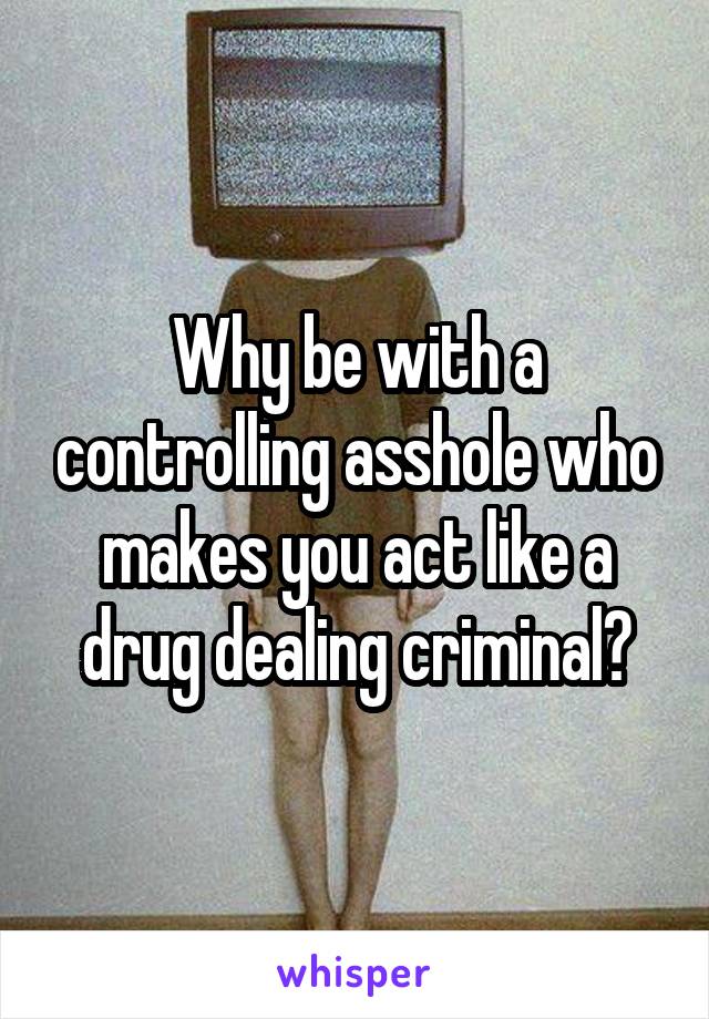 Why be with a controlling asshole who makes you act like a drug dealing criminal?
