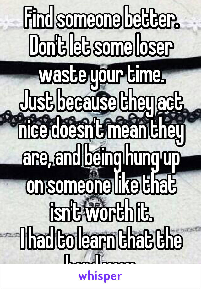 Find someone better.
Don't let some loser waste your time.
Just because they act nice doesn't mean they are, and being hung up on someone like that isn't worth it.
I had to learn that the hard way.