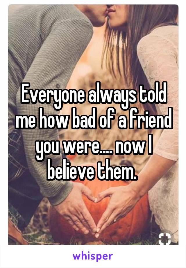 Everyone always told me how bad of a friend you were.... now I believe them. 