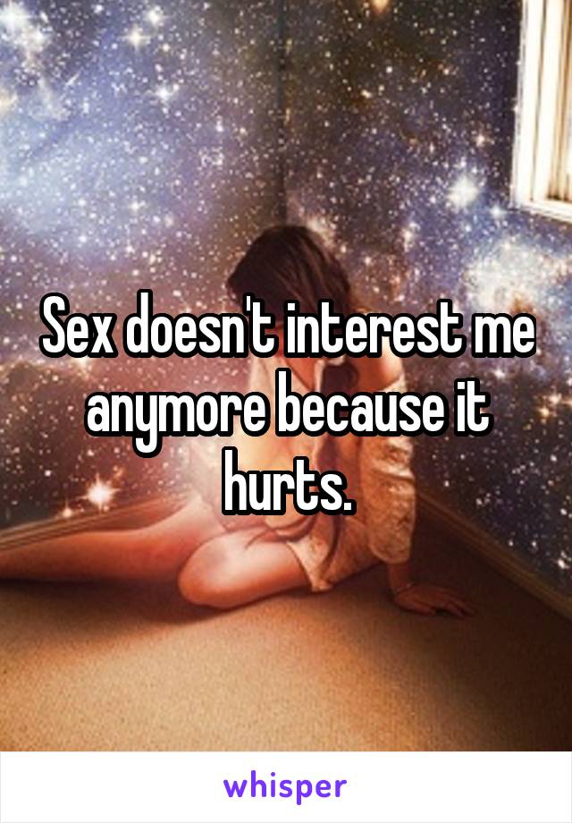 Sex doesn't interest me anymore because it hurts.