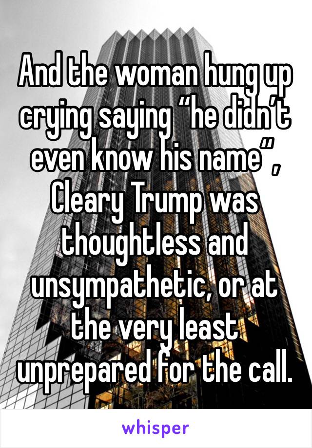 And the woman hung up crying saying “he didn’t even know his name“, Cleary Trump was thoughtless and unsympathetic, or at the very least unprepared for the call. 