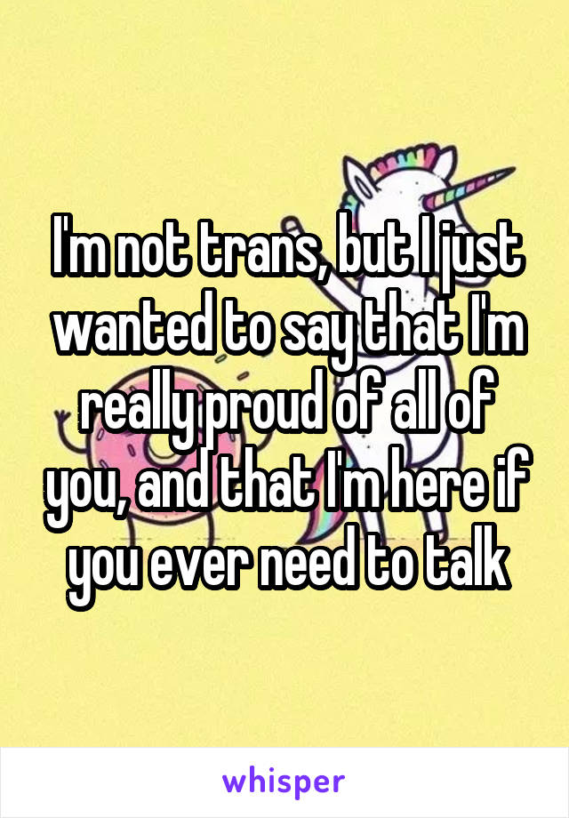I'm not trans, but I just wanted to say that I'm really proud of all of you, and that I'm here if you ever need to talk