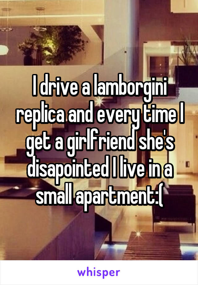 I drive a lamborgini replica and every time I get a girlfriend she's disapointed I live in a small apartment:(