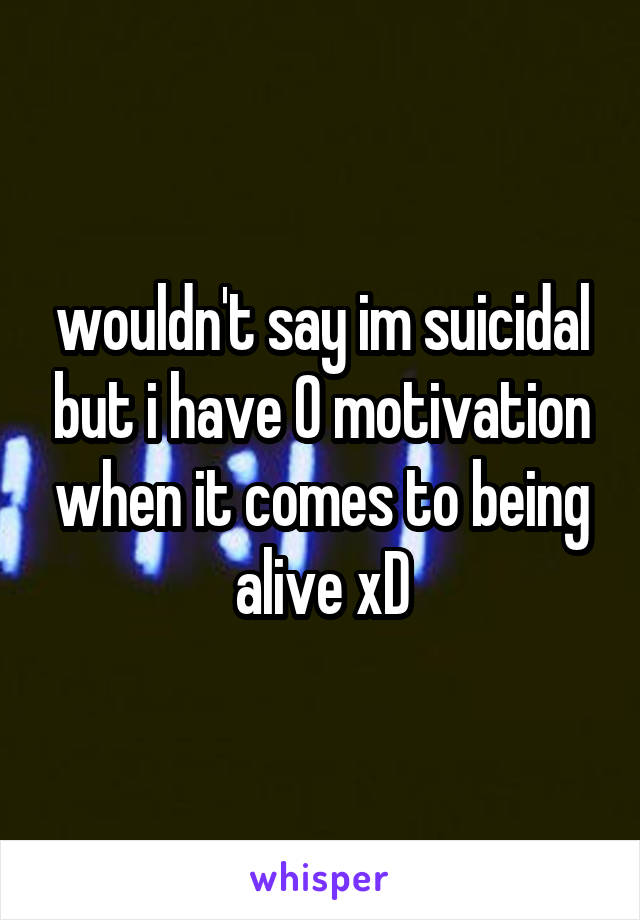 wouldn't say im suicidal but i have 0 motivation when it comes to being alive xD