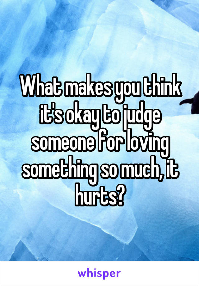 What makes you think it's okay to judge someone for loving something so much, it hurts?