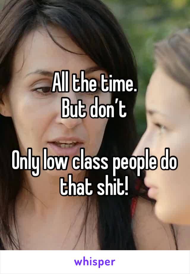 All the time. 
But don’t

Only low class people do that shit!
