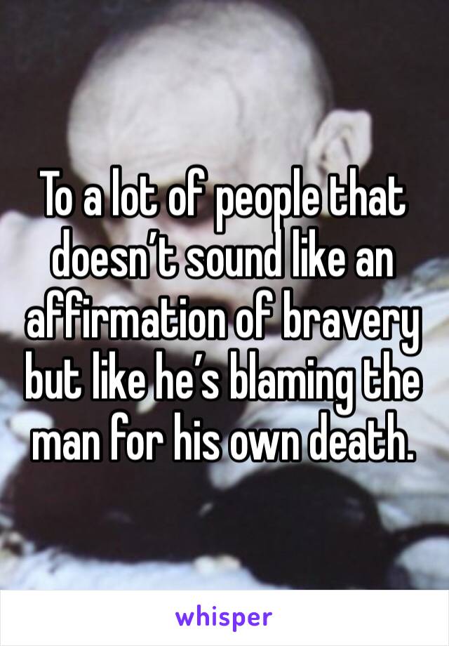 To a lot of people that doesn’t sound like an affirmation of bravery but like he’s blaming the man for his own death. 