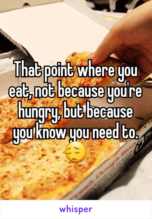 That point where you eat, not because you're hungry, but because you know you need to. 😔