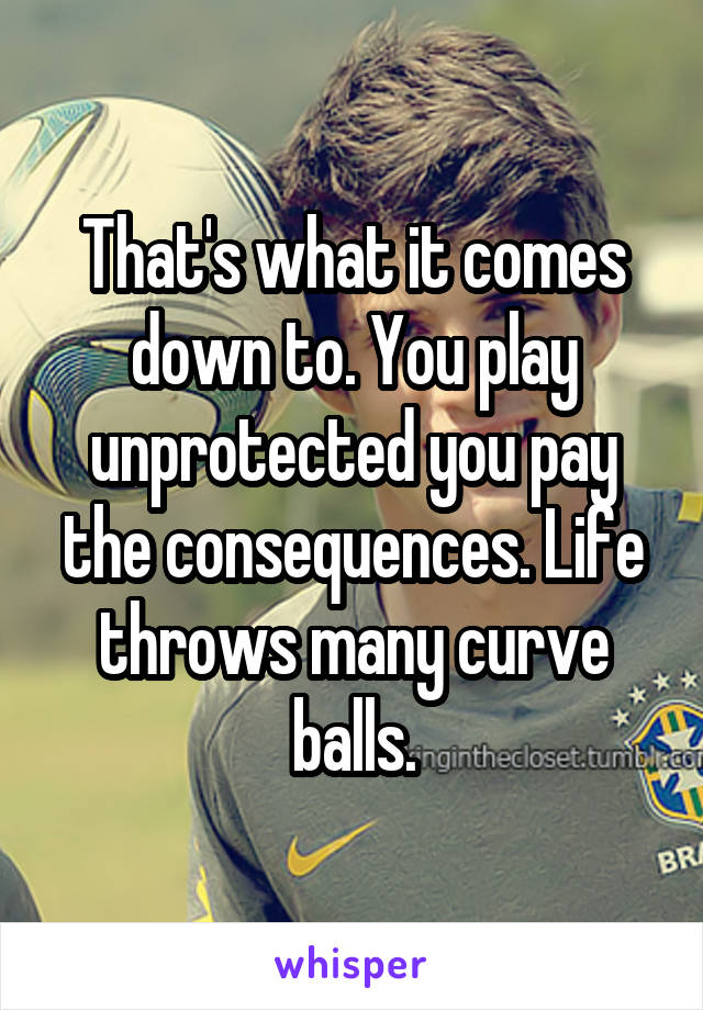 That's what it comes down to. You play unprotected you pay the consequences. Life throws many curve balls.