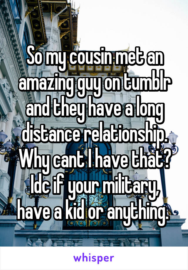 So my cousin met an amazing guy on tumblr and they have a long distance relationship. Why cant I have that? Idc if your military, have a kid or anything. 