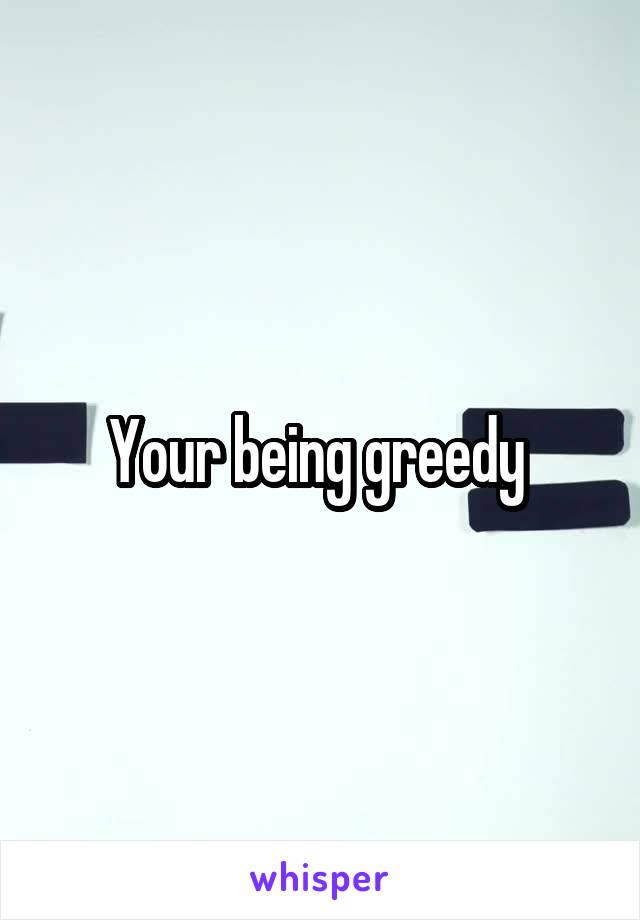 Your being greedy 