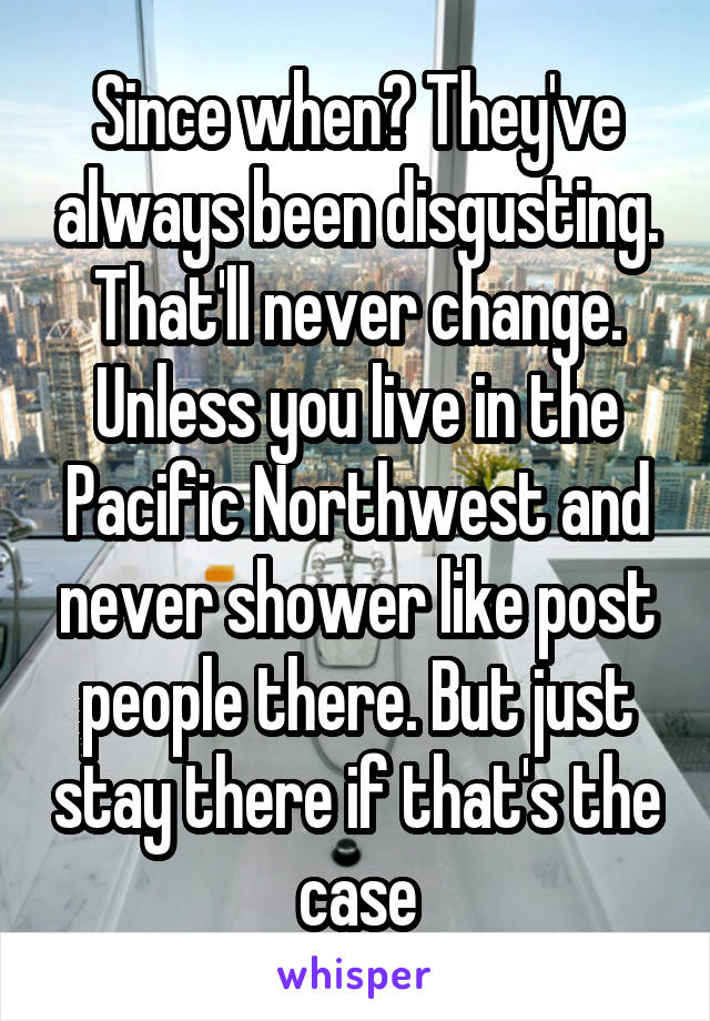 Since when? They've always been disgusting. That'll never change. Unless you live in the Pacific Northwest and never shower like post people there. But just stay there if that's the case