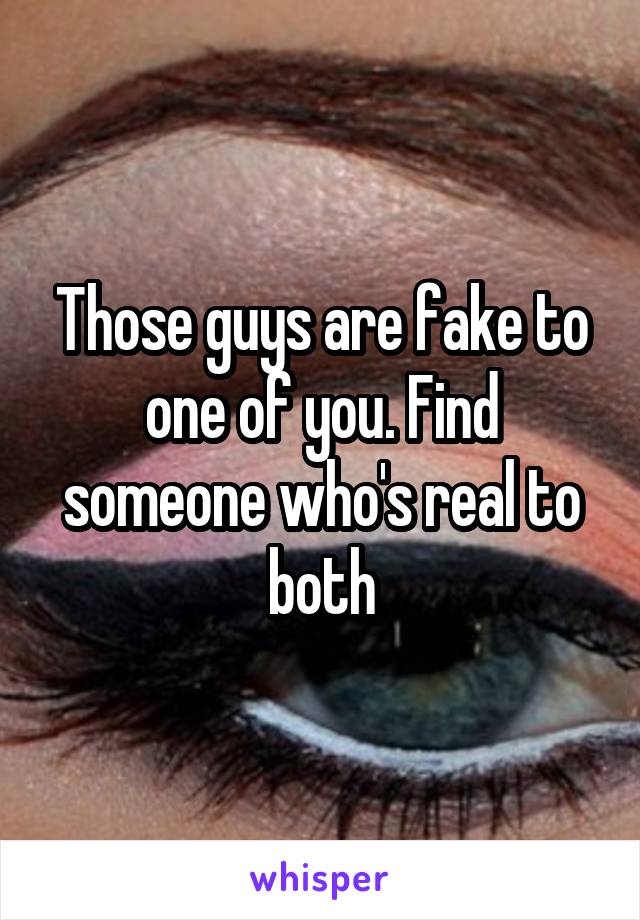Those guys are fake to one of you. Find someone who's real to both