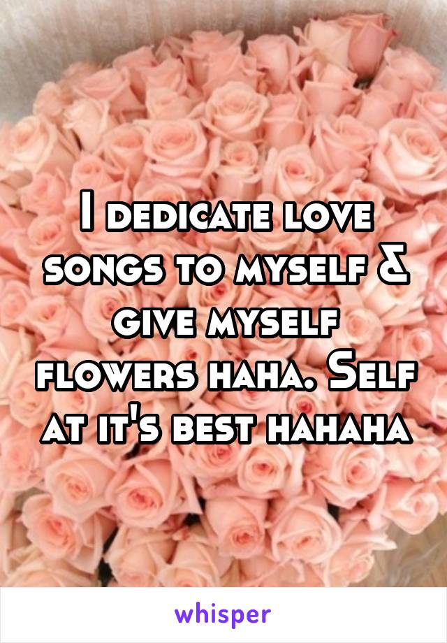 I dedicate love songs to myself & give myself flowers haha. Self at it's best hahaha