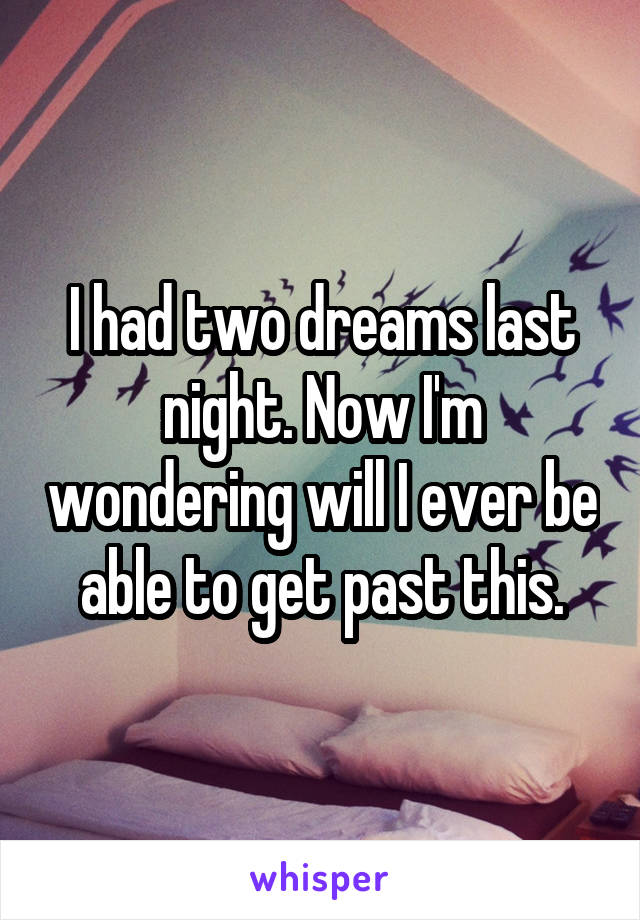 I had two dreams last night. Now I'm wondering will I ever be able to get past this.