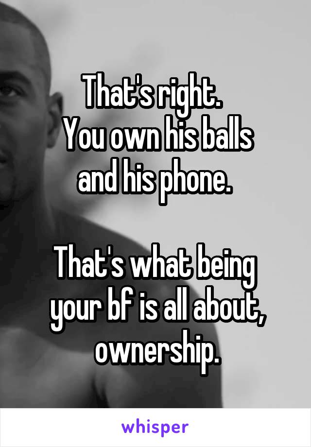 That's right.  
You own his balls
 and his phone.  

That's what being 
your bf is all about, ownership.