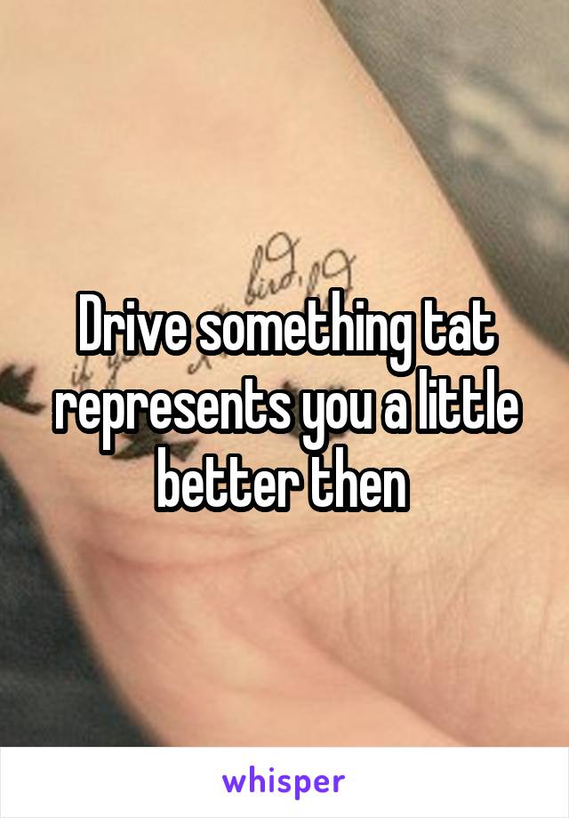Drive something tat represents you a little better then 