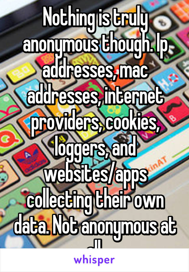 Nothing is truly anonymous though. Ip addresses, mac addresses, internet providers, cookies, loggers, and websites/apps collecting their own data. Not anonymous at all.