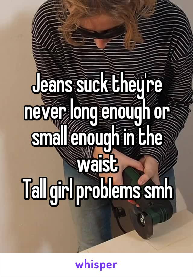 Jeans suck they're never long enough or small enough in the waist
Tall girl problems smh