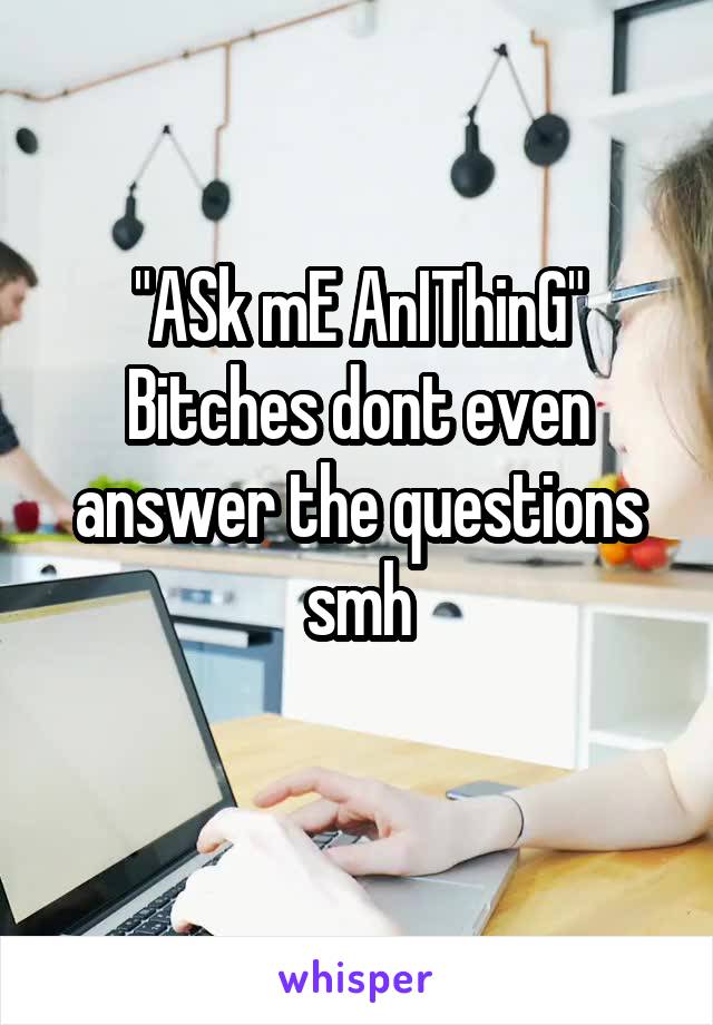 "ASk mE AnIThinG"
Bitches dont even answer the questions smh
