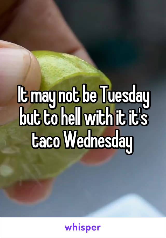 It may not be Tuesday but to hell with it it's taco Wednesday 