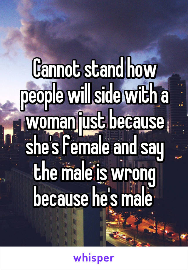 Cannot stand how people will side with a woman just because she's female and say the male is wrong because he's male 