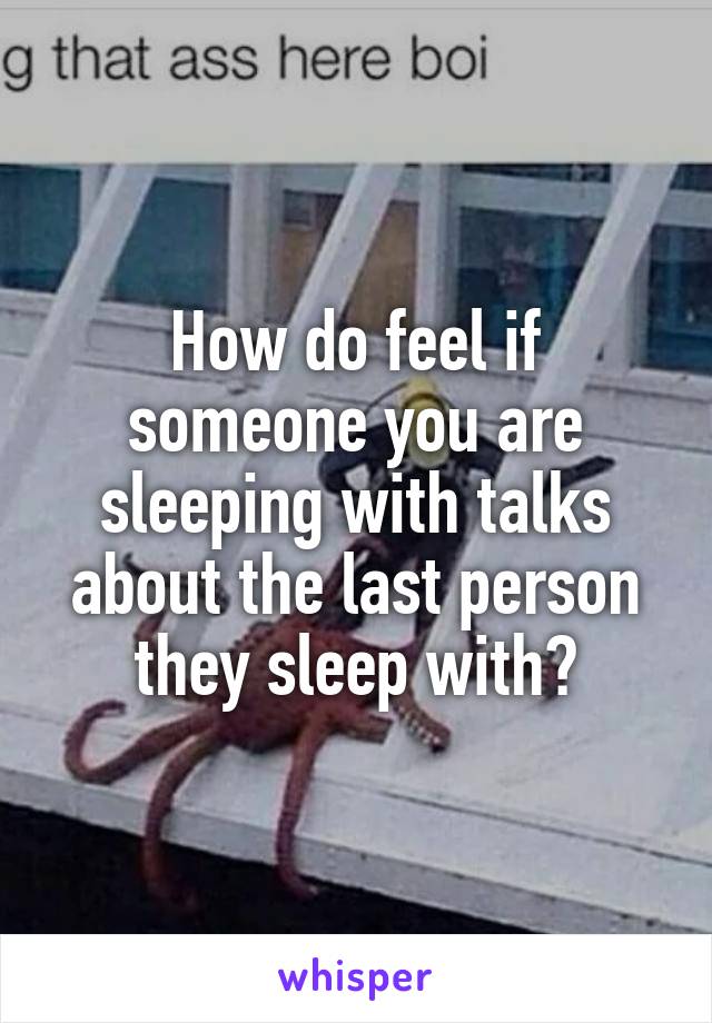 How do feel if someone you are sleeping with talks about the last person they sleep with?