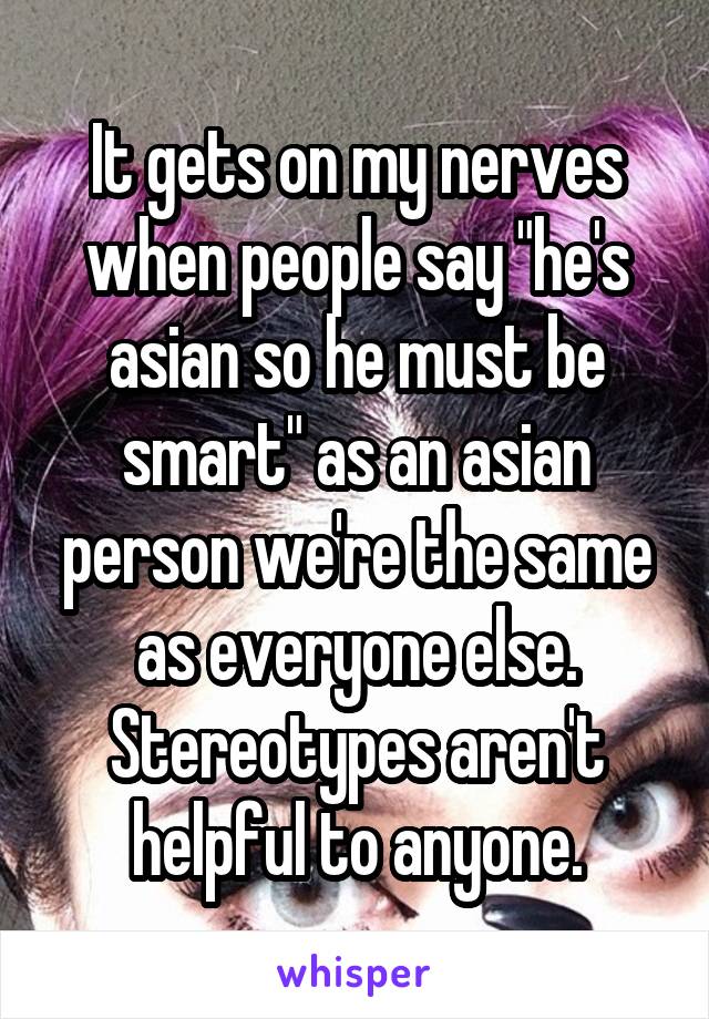 It gets on my nerves when people say "he's asian so he must be smart" as an asian person we're the same as everyone else. Stereotypes aren't helpful to anyone.