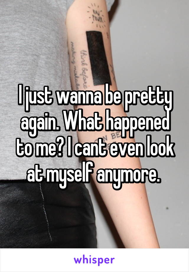 I just wanna be pretty again. What happened to me? I cant even look at myself anymore. 