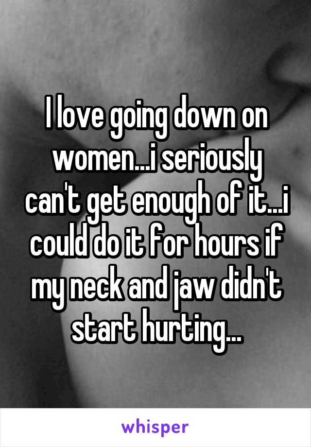 I love going down on women...i seriously can't get enough of it...i could do it for hours if my neck and jaw didn't start hurting...
