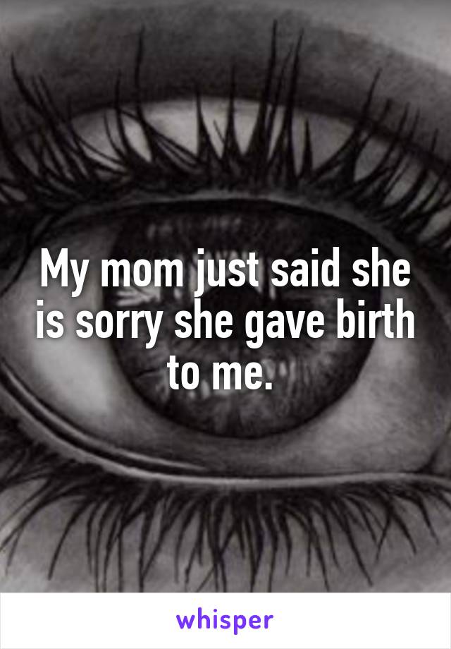 My mom just said she is sorry she gave birth to me. 