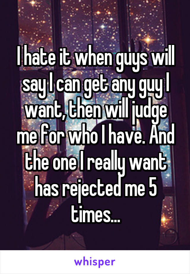I hate it when guys will say I can get any guy I want, then will judge me for who I have. And the one I really want has rejected me 5 times...