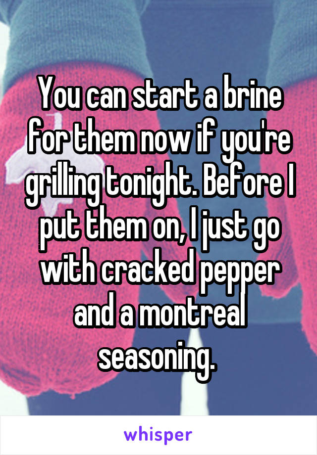 You can start a brine for them now if you're grilling tonight. Before I put them on, I just go with cracked pepper and a montreal seasoning. 