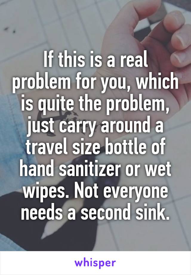 If this is a real problem for you, which is quite the problem, just carry around a travel size bottle of hand sanitizer or wet wipes. Not everyone needs a second sink.